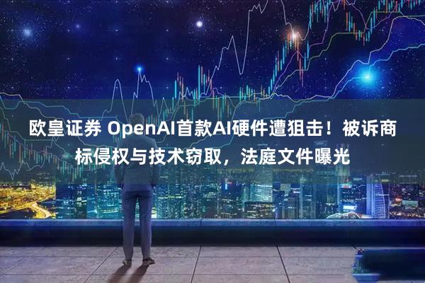欧皇证券 OpenAI首款AI硬件遭狙击！被诉商标侵权与技术窃取，法庭文件曝光