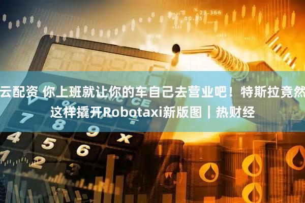 云配资 你上班就让你的车自己去营业吧！特斯拉竟然这样撬开Robotaxi新版图｜热财经