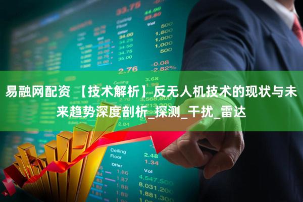 易融网配资 【技术解析】反无人机技术的现状与未来趋势深度剖析_探测_干扰_雷达