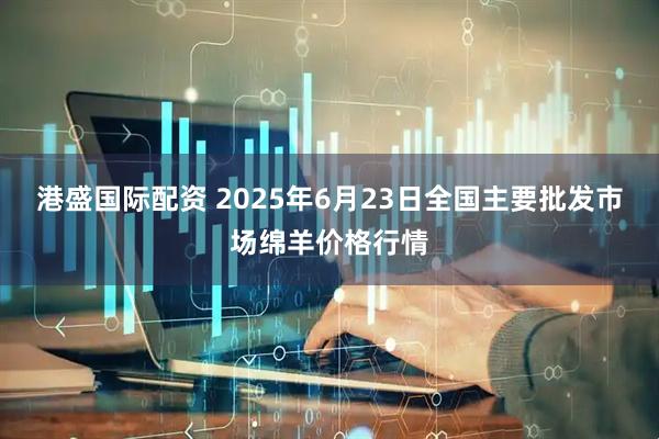 港盛国际配资 2025年6月23日全国主要批发市场绵羊价格行情