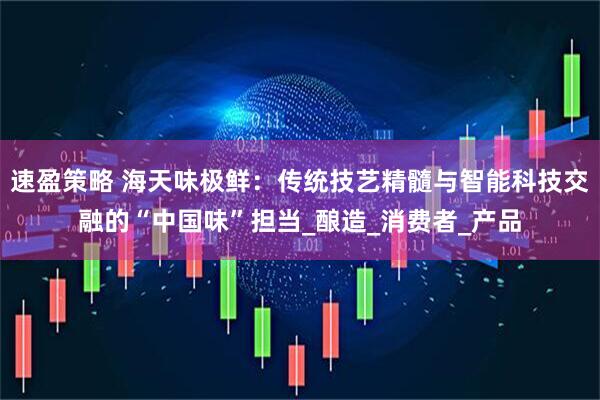 速盈策略 海天味极鲜：传统技艺精髓与智能科技交融的“中国味”担当_酿造_消费者_产品