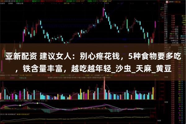 亚新配资 建议女人：别心疼花钱，5种食物要多吃，铁含量丰富，越吃越年轻_沙虫_天麻_黄豆
