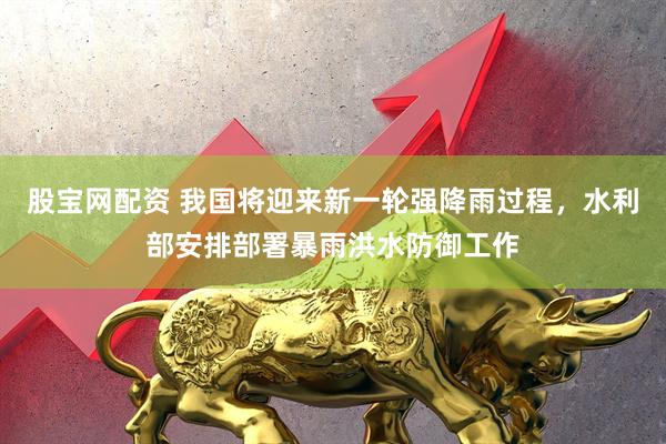 股宝网配资 我国将迎来新一轮强降雨过程，水利部安排部署暴雨洪水防御工作