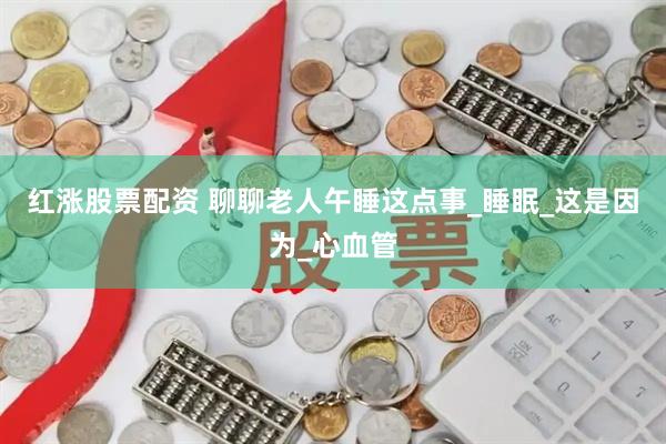 红涨股票配资 聊聊老人午睡这点事_睡眠_这是因为_心血管