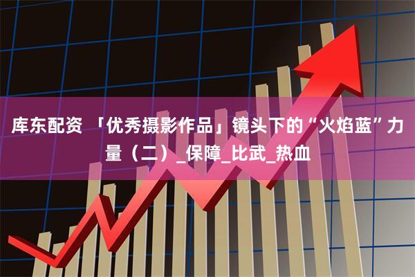 库东配资 「优秀摄影作品」镜头下的“火焰蓝”力量（二）_保障_比武_热血