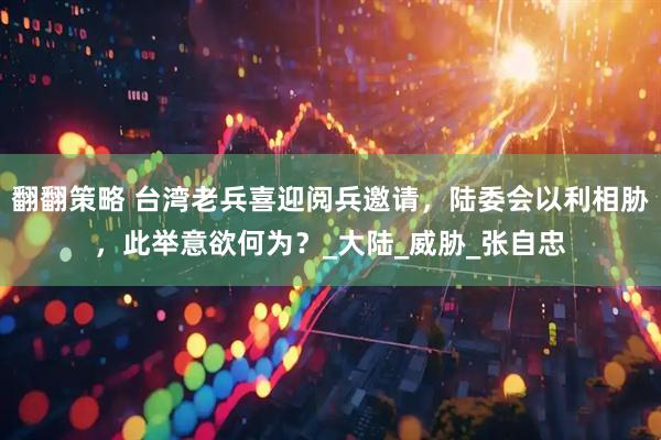 翻翻策略 台湾老兵喜迎阅兵邀请，陆委会以利相胁，此举意欲何为？_大陆_威胁_张自忠