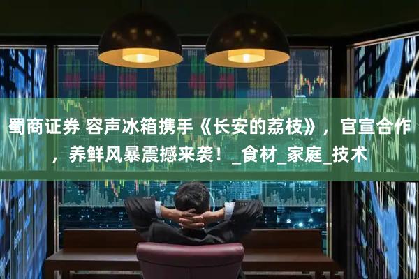蜀商证券 容声冰箱携手《长安的荔枝》，官宣合作，养鲜风暴震撼来袭！_食材_家庭_技术