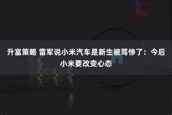 升富策略 雷军说小米汽车是新生被骂惨了：今后小米要改变心态