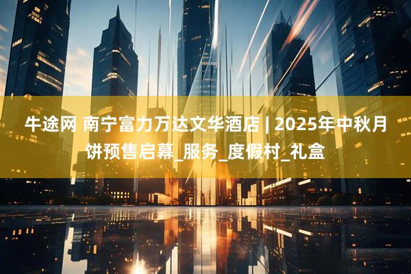 牛途网 南宁富力万达文华酒店 | 2025年中秋月饼预售启幕_服务_度假村_礼盒