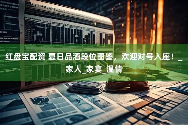 红盘宝配资 夏日品酒段位图鉴，欢迎对号入座！_家人_家宴_温情