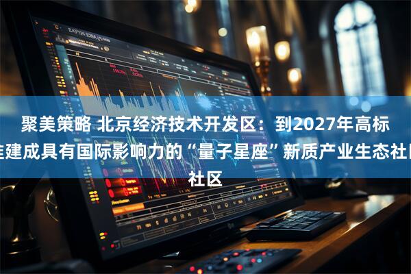 聚美策略 北京经济技术开发区：到2027年高标准建成具有国际影响力的“量子星座”新质产业生态社区