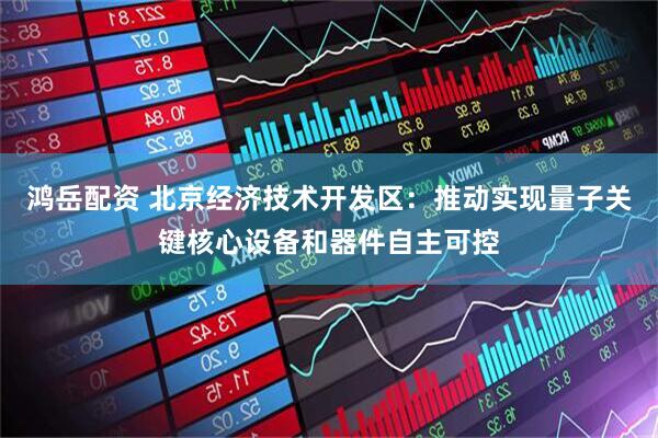 鸿岳配资 北京经济技术开发区：推动实现量子关键核心设备和器件自主可控