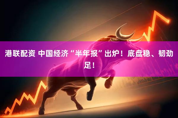 港联配资 中国经济“半年报”出炉！底盘稳、韧劲足！