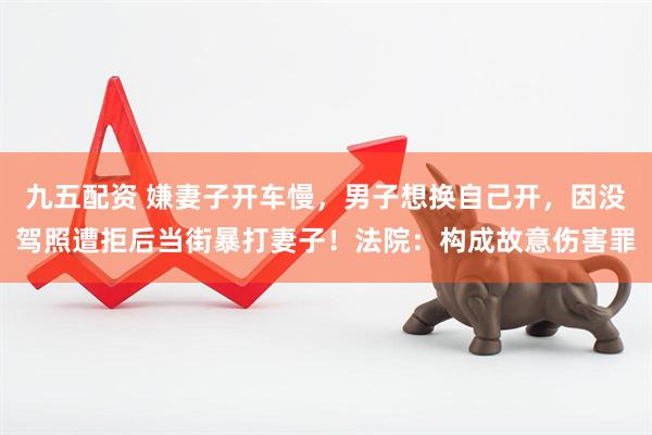 九五配资 嫌妻子开车慢,男子想换自己开,因没驾照遭拒后当街暴打妻子!法院:构成故意伤害罪