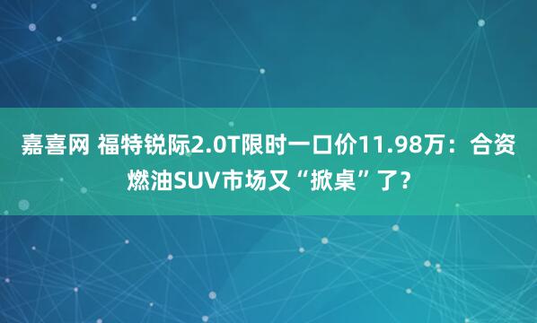 嘉喜网 福特锐际2.0T限时一口价11.98万：合资燃油SUV市场又“掀桌”了？