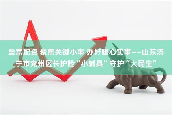 垒富配资 聚焦关键小事 办好暖心实事——山东济宁市兖州区长护险“小辅具”守护“大民生”