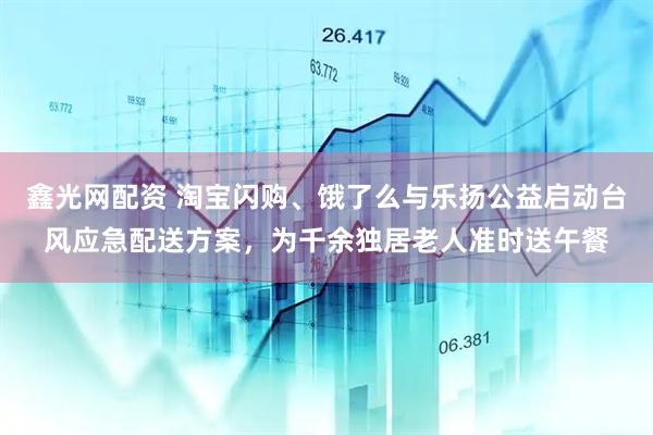 鑫光网配资 淘宝闪购、饿了么与乐扬公益启动台风应急配送方案，为千余独居老人准时送午餐