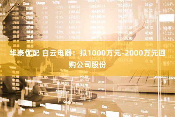 华泰优配 白云电器：拟1000万元-2000万元回购公司股份