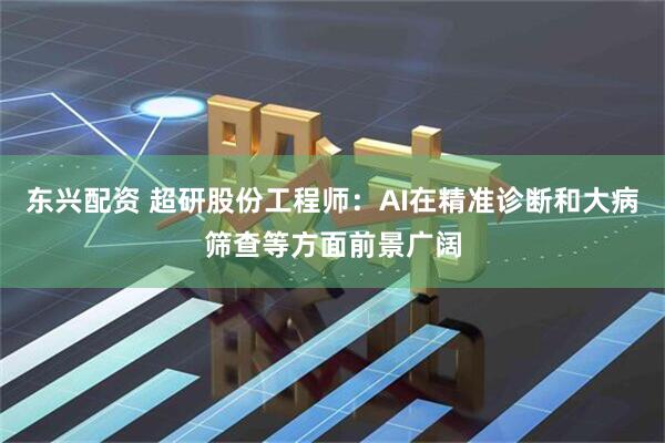 东兴配资 超研股份工程师：AI在精准诊断和大病筛查等方面前景广阔