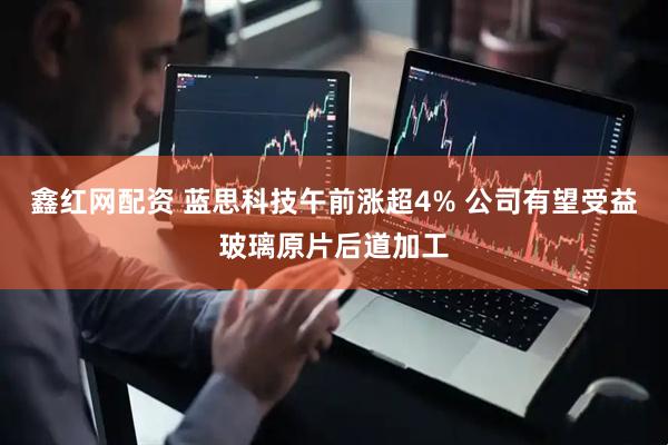 鑫红网配资 蓝思科技午前涨超4% 公司有望受益玻璃原片后道加工
