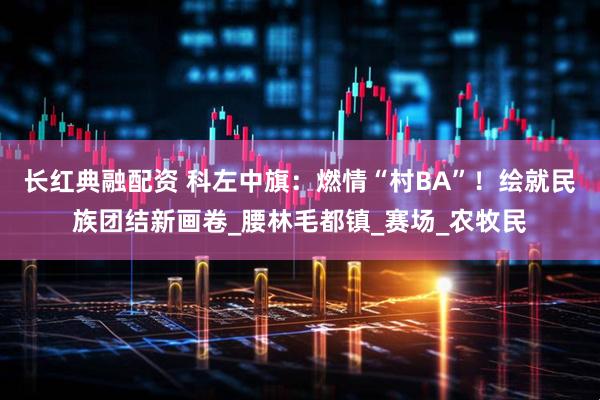 长红典融配资 科左中旗：燃情“村BA”！绘就民族团结新画卷_腰林毛都镇_赛场_农牧民
