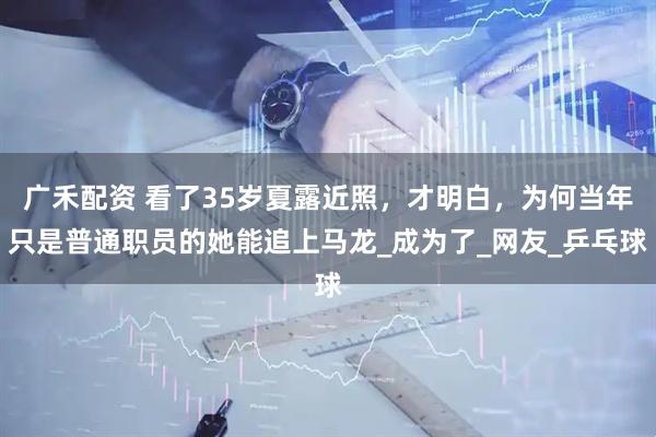 广禾配资 看了35岁夏露近照，才明白，为何当年只是普通职员的她能追上马龙_成为了_网友_乒乓球