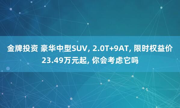 金牌投资 豪华中型SUV, 2.0T+9AT, 限时权益价23.49万元起, 你会考虑它吗