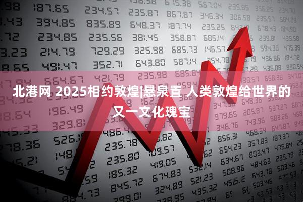 北港网 2025相约敦煌|悬泉置 人类敦煌给世界的又一文化瑰宝