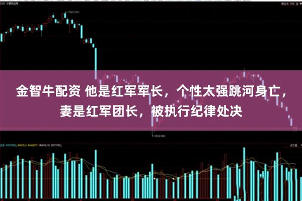 金智牛配资 他是红军军长,个性太强跳河身亡,妻是红军团长,被执行纪律处决