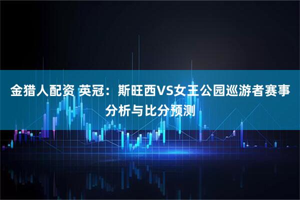 金猎人配资 英冠:斯旺西VS女王公园巡游者赛事分析与比分预测