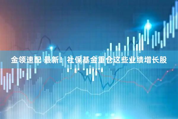 金领速配 最新!社保基金重仓这些业绩增长股