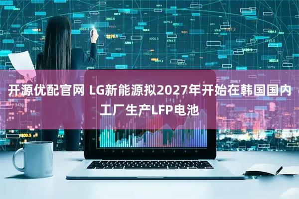 开源优配官网 LG新能源拟2027年开始在韩国国内工厂生产LFP电池