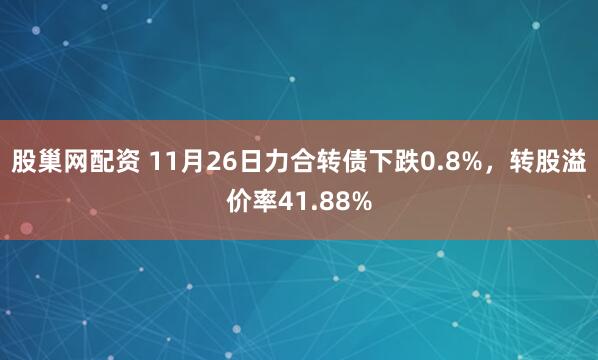 股巢网配资 11月26日力合转债下跌0.8%，转股溢价率41.88%