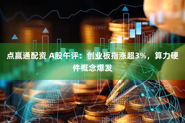 点赢通配资 A股午评：创业板指涨超3%，算力硬件概念爆发