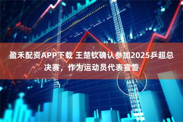 盈禾配资APP下载 王楚钦确认参加2025乒超总决赛，作为运动员代表宣誓