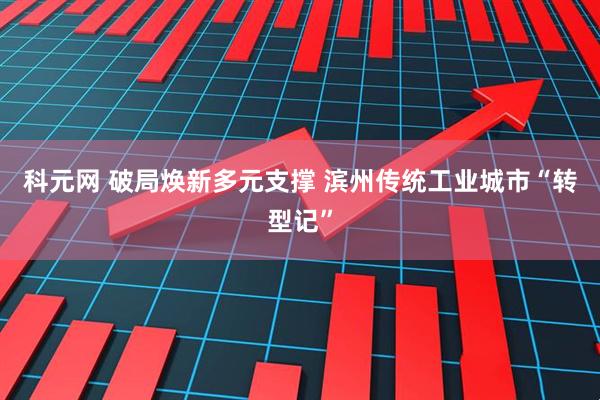 科元网 破局焕新多元支撑 滨州传统工业城市“转型记”