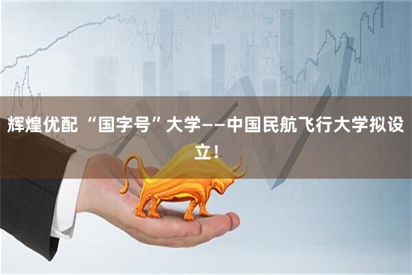 辉煌优配 “国字号”大学——中国民航飞行大学拟设立!