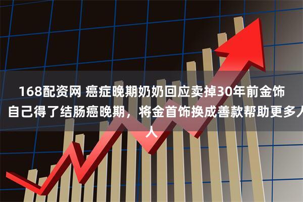 168配资网 癌症晚期奶奶回应卖掉30年前金饰：自己得了结肠癌晚期，将金首饰换成善款帮助更多人