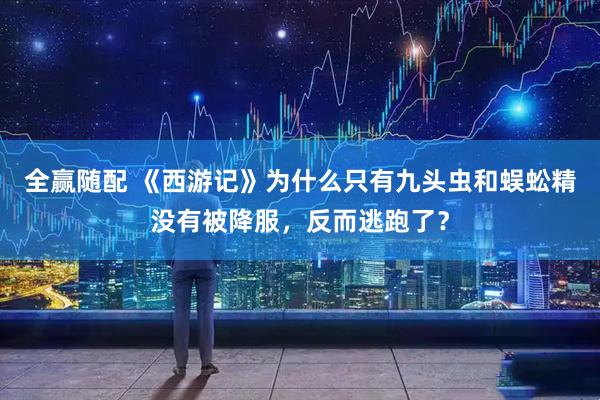 全赢随配 《西游记》为什么只有九头虫和蜈蚣精没有被降服，反而逃跑了？