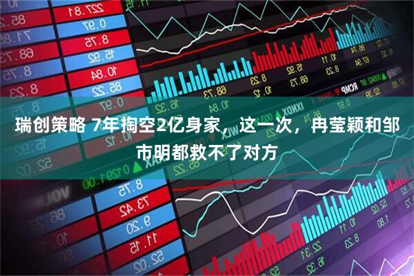 瑞创策略 7年掏空2亿身家，这一次，冉莹颖和邹市明都救不了对方